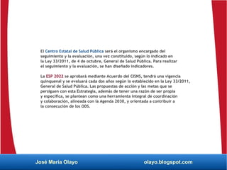 El Centro Estatal de Salud Pública será el organismo encargado del
seguimiento y la evaluación, una vez constituido, según lo indicado en
la Ley 33/2011, de 4 de octubre, General de Salud Pública. Para realizar
el seguimiento y la evaluación, se han diseñado indicadores.
La ESP 2022 se aprobará mediante Acuerdo del CISNS, tendrá una vigencia
quinquenal y se evaluará cada dos años según lo establecido en la Ley 33/2011,
General de Salud Pública. Las propuestas de acción y las metas que se
persiguen con esta Estrategia, además de tener una razón de ser propia
y específica, se plantean como una herramienta integral de coordinación
y colaboración, alineada con la Agenda 2030, y orientada a contribuir a
la consecución de los ODS.
José María Olayo olayo.blogspot.com
 