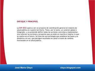 ENFOQUE Y PRINCIPIOS.
La ESP 2022 aspira a ser un proyecto de coordinación general en materia de
salud pública en nuestro territorio. Tiene, por lo tanto, un carácter global e
integrador, y no pretende definir todas las acciones concretas a implementar,
sino reforzar las acciones y proyectos que ya están en marcha e inspirar lo que
se realice en el futuro. Se trata de una estrategia que establece las bases y es
dinámica a la vez, que persigue resultados en salud a través de cambios
funcionales en la salud pública.
José María Olayo olayo.blogspot.com
 