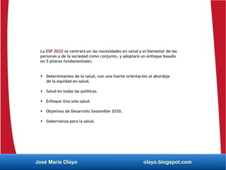 La ESP 2022 se centrará en las necesidades en salud y el bienestar de las
personas y de la sociedad como conjunto, y adoptará un enfoque basado
en 5 pilares fundamentales:
 Determinantes de la salud, con una fuerte orientación al abordaje
de la equidad en salud.
 Salud en todas las políticas.
 Enfoque Una sola salud.
 Objetivos de Desarrollo Sostenible 2030.
 Gobernanza para la salud.
José María Olayo olayo.blogspot.com
 