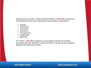 Siguiendo la Ley 33/2011, General de Salud Pública, la ESP 2022 se basará en
los principios rectores de la salud pública enumerados a continuación:
 Equidad
 Pertinencia
 Precaución
 Evaluación
 Transparencia
 Integralidad
 Seguridad
Por último, la ESP 2022 respetará el marco legal de protección de datos
personales que esté vigente en nuestro territorio, y lo que marque la Agencia
Española de Protección de Datos.
José María Olayo olayo.blogspot.com
 