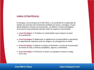 LÍNEAS ESTRATÉGICAS.
El enfoque y los principios de la ESP 2022, y lo contenido en el apartado de
Análisis de situación han finalmente perfilado las metas a conseguir y hacia
dónde debemos orientar las actuaciones. Se definen 4 líneas estratégicas
de actuación que pretenden abordar todos los aspectos mencionados:
● Línea Estratégica 1: Fortalecer la salud pública para mejorar la salud
de la población.
● Línea Estratégica 2: Modernizar la vigilancia en la salud pública y garantizar
la capacidad de respuesta ante los riesgos y las emergencias en salud.
● Línea Estratégica 3: Mejorar la salud y el bienestar a través de la promoción
de estilos de vida y entornos saludables, seguros y sostenibles.
● Línea Estratégica 4: Promover la salud y la equidad en salud a lo largo
de la vida.
José María Olayo olayo.blogspot.com
 