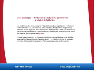 Línea Estratégica 1. Fortalecer la salud pública para mejorar
la salud de la Población.
Los problemas, las demandas y los retos de la salud de la población evolucionan
continuamente, y la salud pública debe ser capaz de adaptarse sin perder la
ambición en sus objetivos. Para ello resulta indispensable contar con estructuras
robustas que puedan servir como cimientos para impulsar y desarrollar las líneas
estratégicas que propone la ESP 2022.
En esta línea estratégica es fundamental el liderazgo del Ministerio de Sanidad
para realizar la coordinación, la cooperación y el establecimiento de alianzas
entre las distintas Administraciones Públicas competentes en la materia.
José María Olayo olayo.blogspot.com
 