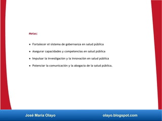Metas:
● Fortalecer el sistema de gobernanza en salud pública
● Asegurar capacidades y competencias en salud pública
● Impulsar la investigación y la innovación en salud pública
● Potenciar la comunicación y la abogacía de la salud pública.
José María Olayo olayo.blogspot.com
 