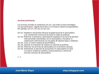 Acciones prioritarias.
Las acciones incluidas se nombrarán con LE1, que indica la línea estratégica
a la que pertenecen, seguido de la letra A y el número ordinal correspondiente.
Por ejemplo, LE1-A1, LE1-A2, LE1-A3, etc.
LE1-A1. Establecer mecanismos eficaces de gobernanza de la salud pública
y de coordinación transversal de salud en todas las políticas.
LE1-A2. Potenciar la presencia y participación española en los foros de decisión
internacionales relacionados con la salud pública y fortalecer la
colaboración internacional con los países de ingresos bajos y medianos.
LE1-A3. Crear un Centro Estatal de Salud Pública.
LE1-A4. Impulsar la evaluación de impacto en salud de las políticas.
LE1-A5. Potenciar los servicios de salud pública en el territorio nacional.
LE1-A6. Sistematizar la elección de actuaciones en salud pública en base
a la mej or evidencia científica, buenas prácticas y cartera de
servicios comunes de salud pública.
(...)
José María Olayo olayo.blogspot.com
 