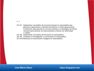 (...)
LE1-A7. Implementar una política de recursos humanos en salud pública que
garantice la generación y retención del talento, el relevo generacional,
la dimensión adecuada de los recursos humanos y el despliegue territorial
necesario para afrontar los retos presentes y futuros con efectividad
y calidad.
LE1-A8. Implementar una política de formación en salud pública.
LE1-A9. Fortalecer la investigación y la innovación en salud pública.
LE1-A10.Potenciar la comunicación y abogacía en salud pública.
José María Olayo olayo.blogspot.com
 