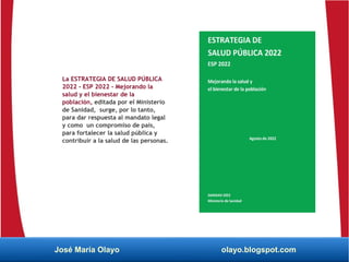 La ESTRATEGIA DE SALUD PÚBLICA
2022 - ESP 2022 - Mejorando la
salud y el bienestar de la
población, editada por el Ministerio
de Sanidad, surge, por lo tanto,
para dar respuesta al mandato legal
y como un compromiso de país,
para fortalecer la salud pública y
contribuir a la salud de las personas.
José María Olayo olayo.blogspot.com
 