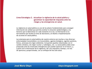 Línea Estratégica 2. Actualizar la vigilancia de la salud pública y
garantizar la capacidad de respuesta ante los
riesgos y las emergencias en salud.
La vigilancia en salud pública es uno de los pilares fundamentales para conseguir
información de calidad que permita analizar la situación epidemiológica y los
factores que la determinan en cada momento A la vez, la información es la
herramienta que facilita la toma de decisiones y el diseño e implementación
de acciones en salud pública.
Las amenazas para la salud pública de nuestro entorno son muchas y muy diversas:
enfermedades transmisibles y no transmisibles, agentes biológicos, agentes químicos,
físicos, amenazas de origen ambiental, incluyendo aquellas relacionadas con el
cambio climático, de origen nuclear y radiológico, etc. La salud pública debe estar
preparada ante las eventuales emergencias que puedan aparecer en el futuro, y,
a partir de la información de la vigilancia, dar una respuesta a tiempo, a la vez
de oportuna y proporcionada, con un enfoque de Una sola salud.
José María Olayo olayo.blogspot.com
 