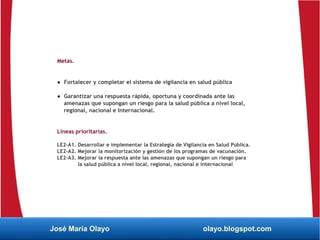 Metas.
● Fortalecer y completar el sistema de vigilancia en salud pública
● Garantizar una respuesta rápida, oportuna y coordinada ante las
amenazas que supongan un riesgo para la salud pública a nivel local,
regional, nacional e Internacional.
Líneas prioritarias.
LE2-A1. Desarrollar e implementar la Estrategia de Vigilancia en Salud Pública.
LE2-A2. Mejorar la monitorización y gestión de los programas de vacunación.
LE2-A3. Mejorar la respuesta ante las amenazas que supongan un riesgo para
la salud pública a nivel local, regional, nacional e internacional
José María Olayo olayo.blogspot.com
 