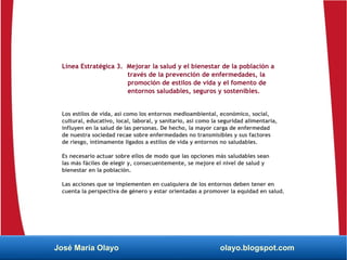 Línea Estratégica 3. Mejorar la salud y el bienestar de la población a
través de la prevención de enfermedades, la
promoción de estilos de vida y el fomento de
entornos saludables, seguros y sostenibles.
Los estilos de vida, así como los entornos medioambiental, económico, social,
cultural, educativo, local, laboral, y sanitario, así como la seguridad alimentaria,
influyen en la salud de las personas. De hecho, la mayor carga de enfermedad
de nuestra sociedad recae sobre enfermedades no transmisibles y sus factores
de riesgo, íntimamente ligados a estilos de vida y entornos no saludables.
Es necesario actuar sobre ellos de modo que las opciones más saludables sean
las más fáciles de elegir y, consecuentemente, se mejore el nivel de salud y
bienestar en la población.
Las acciones que se implementen en cualquiera de los entornos deben tener en
cuenta la perspectiva de género y estar orientadas a promover la equidad en salud.
José María Olayo olayo.blogspot.com
 