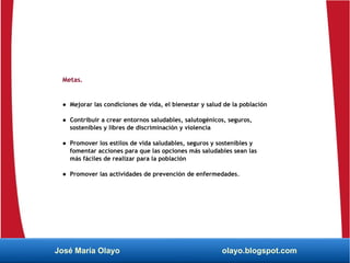 Metas.
● Mejorar las condiciones de vida, el bienestar y salud de la población
● Contribuir a crear entornos saludables, salutogénicos, seguros,
sostenibles y libres de discriminación y violencia
● Promover los estilos de vida saludables, seguros y sostenibles y
fomentar acciones para que las opciones más saludables sean las
más fáciles de realizar para la población
● Promover las actividades de prevención de enfermedades.
José María Olayo olayo.blogspot.com
 