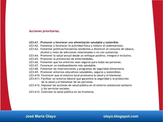 Acciones prioritarias.
LE3-A1. Promover y favorecer una alimentación saludable y sostenible.
LE3-A2. Fomentar y favorecer la actividad física y reducir el sedentarismo.
LE3-A3. Fomentar políticas/iniciativas tendentes a disminuir el consumo de tabaco,
alcohol y resto de adicciones relacionadas o no con sustancias.
LE3-A4. Promover la salud sexual desde un enfoque positivo, integral e inclusivo.
LE3-A5. Promover la prevención de enfermedades.
LE3-A6. Fomentar que los entornos sean seguros para todas las personas.
LE3-A7. Favorecer un medioambiente más saludable.
LE3-A8. Fomentar las intervenciones y programas de seguridad alimentaria.
LE3-A9. Promover entornos educativos saludables, seguros y sostenibles.
LE3-A10. Favorecer que el entorno local promueva la salud y el bienestar.
LE3-A11. Facilitar un entorno laboral que garantice la seguridad y la protección
de la salud y el bienestar de las personas.
LE3-A12. Impulsar las acciones de salud pública en el entorno asistencial sanitario
y los servicios sociales.
LE3-A13. Controlar la salud pública en las fronteras.
José María Olayo olayo.blogspot.com
 