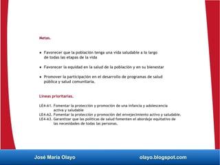 Metas.
● Favorecer que la población tenga una vida saludable a lo largo
de todas las etapas de la vida
● Favorecer la equidad en la salud de la población y en su bienestar
● Promover la participación en el desarrollo de programas de salud
pública y salud comunitaria.
Líneas prioritarias.
LE4-A1. Fomentar la protección y promoción de una infancia y adolescencia
activa y saludable
LE4-A2. Fomentar la protección y promoción del envejecimiento activo y saludable.
LE4-A3. Garantizar que las políticas de salud fomenten el abordaje equitativo de
las necesidades de todas las personas.
José María Olayo olayo.blogspot.com
 