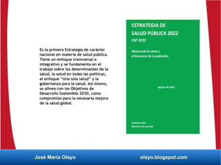 Es la primera Estrategia de carácter
nacional en materia de salud pública.
Tiene un enfoque transversal e
integrativo y se fundamenta en el
trabajo sobre los determinantes de la
salud, la salud en todas las políticas,
el enfoque “Una sola salud” y la
gobernanza para la salud. Así mismo,
se alinea con los Objetivos de
Desarrollo Sostenible 2030, como
compromiso para la necesaria mejora
de la salud global.
José María Olayo olayo.blogspot.com
 