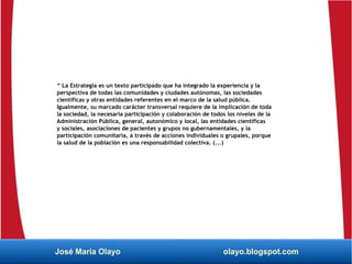 “ La Estrategia es un texto participado que ha integrado la experiencia y la
perspectiva de todas las comunidades y ciudades autónomas, las sociedades
científicas y otras entidades referentes en el marco de la salud pública.
Igualmente, su marcado carácter transversal requiere de la implicación de toda
la sociedad, la necesaria participación y colaboración de todos los niveles de la
Administración Pública, general, autonómico y local, las entidades científicas
y sociales, asociaciones de pacientes y grupos no gubernamentales, y la
participación comunitaria, a través de acciones individuales o grupales, porque
la salud de la población es una responsabilidad colectiva. (...)
José María Olayo olayo.blogspot.com
 