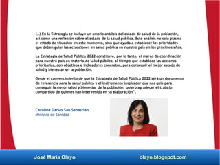(…) En la Estrategia se incluye un amplio análisis del estado de salud de la población,
así como una reflexión sobre el estado de la salud pública. Este análisis no solo plasma
el estado de situación en este momento, sino que ayuda a establecer las prioridades
que deben guiar las actuaciones en salud pública en nuestro país en los próximos años.
La Estrategia de Salud Pública 2022 constituye, por lo tanto, el marco de coordinación
para nuestro país en materia de salud pública, al tiempo que establece las acciones
prioritarias, con objetivos e indicadores concretos, para conseguir el mejor estado de
salud y bienestar en la población.
Desde el convencimiento de que la Estrategia de Salud Pública 2022 será un documento
de referencia para la salud pública y el instrumento inspirador que nos guíe para
conseguir la mejor salud y bienestar de la población, quiero agradecer el trabajo
compartido de quienes han intervenido en su elaboración”.
Carolina Darias San Sebastián
Ministra de Sanidad
José María Olayo olayo.blogspot.com
 