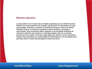 Resumen ejecutivo.
La salud pública es el conjunto de actividades organizadas por las Administraciones
Públicas con la participación de la sociedad, para prevenir la enfermedad, así como
para proteger, promover y recuperar la salud de las personas, tanto en el ámbito
individual como en el colectivo y mediante acciones sanitarias, sectoriales y
transversales. Estas actuaciones deben responder a los principales problemas de
salud de la población que requieren un abordaje integral, bien por su elevada
prevalencia o por suponer una mayor carga asistencial, familiar, social y económica.
Integrar estas actuaciones en una Estrategia de Salud Pública es una necesidad social
que hasta ahora no había sido abordada en nuestro territorio.
José María Olayo olayo.blogspot.com
 