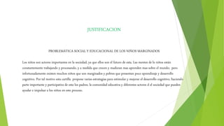 JUSTIFICACION
PROBLEMÁTICA SOCIAL Y EDUCACIONAL DE LOS NIÑOS MARGINADOS
Los niños son actores importantes en la sociedad, ya que ellos son el futuro de esta. Las mentes de lo niños están
constantemente trabajando y procesando, y a medida que crecen y maduran mas aprenden mas sobre el mundo; pero
infortunadamente existen muchos niños que son marginados y pobres que presentan poco aprendizaje y desarrollo
cognitivo. Por tal motivo esta cartilla propone varias estrategias para estimular y mejorar el desarrollo cognitivo, haciendo
parte importante y participativa de esta los padres, la comunidad educativa y diferentes actores d el sociedad que pueden
ayudar e impulsar a los niños en este proceso.
 