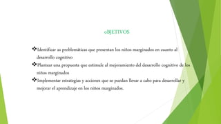 oBJETIVOS
Identificar as problemáticas que presentan los niños marginados en cuanto al
desarrollo cognitivo
Plantear una propuesta que estimule al mejoramiento del desarrollo cognitivo de los
niños marginados
Implementar estrategias y acciones que se puedan llevar a cabo para desarrollar y
mejorar el aprendizaje en los niños marginados.
 