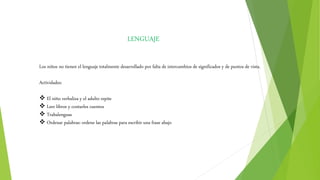 LENGUAJE
Los niños no tienen el lenguaje totalmente desarrollado por falta de intercambios de significados y de puntos de vista.
Actividades:
 El niño verbaliza y el adulto repite
 Leer libros y contarles cuentos
 Trabalenguas
 Ordenar palabras: ordene las palabras para escribir una frase abajo
 