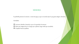 MEMORIA
Es preferible potenciar la memoria a través de juego, ya que se recuerda mejor lo que genera alegría o diversión.
Actividades:
 Canciones infantiles: Animarlos a que se las aprendan de memoria
 Fijarse que imágenes hay en el juego que se plantea, luego tendrá que recordarlos
 Completar frases de palabras
 