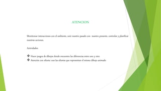 ATENCION
Monitorear interacciones con el ambiente, unir nuestro pasado con nuestro presente, controlar y planificar
nuestras acciones.
Actividades:
 Hacer juegos de dibujos donde encuentre las diferencias entre uno y otro
 Atención con silueta: une las siluetas que representan el mismo dibujo animado
 