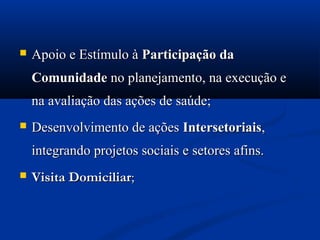    Apoio e Estímulo à Participação da
    Comunidade no planejamento, na execução e
    na avaliação das ações de saúde;
   Desenvolvimento de ações Intersetoriais,
    integrando projetos sociais e setores afins.
   Visita Domiciliar;
 