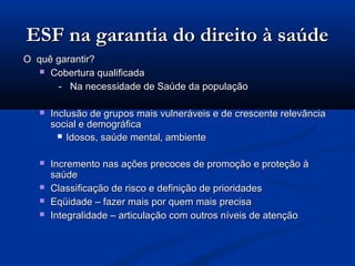 ESF na garantia do direito à saúde
O quê garantir?
    Cobertura qualificada

      - Na necessidade de Saúde da população

      Inclusão de grupos mais vulneráveis e de crescente relevância
       social e demográfica
          Idosos, saúde mental, ambiente


      Incremento nas ações precoces de promoção e proteção à
       saúde
      Classificação de risco e definição de prioridades
      Eqüidade – fazer mais por quem mais precisa
      Integralidade – articulação com outros níveis de atenção
 