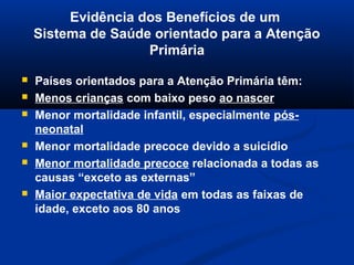 Evidência dos Benefícios de um
    Sistema de Saúde orientado para a Atenção
                    Primária

   Países orientados para a Atenção Primária têm:
   Menos crianças com baixo peso ao nascer
   Menor mortalidade infantil, especialmente pós-
    neonatal
   Menor mortalidade precoce devido a suicídio
   Menor mortalidade precoce relacionada a todas as
    causas “exceto as externas”
   Maior expectativa de vida em todas as faixas de
    idade, exceto aos 80 anos
 