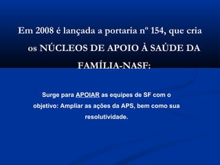 Em 2008 é lançada a portaria nº 154, que cria
  os NÚCLEOS DE APOIO À SAÚDE DA
                 FAMÍLIA-NASF:

     Surge para APOIAR as equipes de SF com o
   objetivo: Ampliar as ações da APS, bem como sua
                   resolutividade.
 