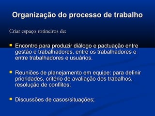 Organização do processo de trabalho

Criar espaço rotineiros de:

   Encontro para produzir diálogo e pactuação entre
    gestão e trabalhadores, entre os trabalhadores e
    entre trabalhadores e usuários.

   Reuniões de planejamento em equipe: para definir
    prioridades, critério de avaliação dos trabalhos,
    resolução de conflitos;

   Discussões de casos/situações;
 