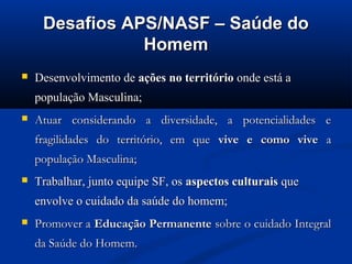 Desafios APS/NASF – Saúde do
                Homem
   Desenvolvimento de ações no território onde está a
    população Masculina;
   Atuar considerando a diversidade, a potencialidades e
    fragilidades do território, em que vive e como vive a
    população Masculina;
   Trabalhar, junto equipe SF, os aspectos culturais que
    envolve o cuidado da saúde do homem;
   Promover a Educação Permanente sobre o cuidado Integral
    da Saúde do Homem.
 