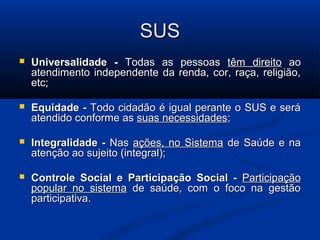 SUS
   Universalidade - Todas as pessoas têm direito ao
    atendimento independente da renda, cor, raça, religião,
    etc;

   Equidade - Todo cidadão é igual perante o SUS e será
    atendido conforme as suas necessidades;

   Integralidade - Nas ações, no Sistema de Saúde e na
    atenção ao sujeito (integral);

   Controle Social e Participação Social - Participação
    popular no sistema de saúde, com o foco na gestão
    participativa.
 
