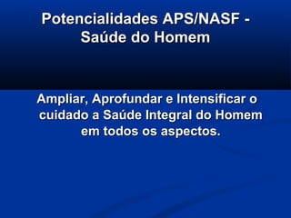Potencialidades APS/NASF -
     Saúde do Homem


Ampliar, Aprofundar e Intensificar o
cuidado a Saúde Integral do Homem
      em todos os aspectos.
 