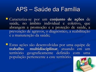 APS – Saúde da Família
   Caracteriza-se por um conjunto de ações de
    saúde, no âmbito individual e coletivo, que
    abrangem a promoção e a proteção de saúde, a
    prevenção de agravos, o diagnóstico, a reabilitação
    e a manutenção da saúde;

   Estas ações são desenvolvidas por uma equipe de
    trabalho multidisciplinar, atuando em um
    território geograficamente definido com uma
    população pertencente a este território.
 