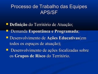 Processo de Trabalho das Equipes
                APS/SF

   Definição do Território de Atuação;
   Demanda Espontânea e Programada;
   Desenvolvimento de Ações Educativas(em
    todos os espaços de atuação);
    Desenvolvimento de ações focalizadas sobre
    os Grupos de Risco do Território.
 
