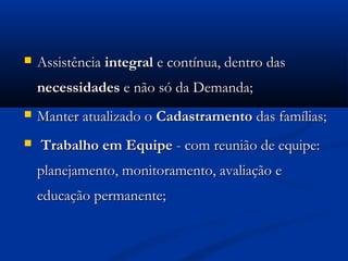   Assistência integral e contínua, dentro das
    necessidades e não só da Demanda;
   Manter atualizado o Cadastramento das famílias;
   Trabalho em Equipe - com reunião de equipe:
    planejamento, monitoramento, avaliação e
    educação permanente;
 