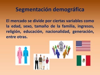 Segmentación demográfica
El mercado se divide por ciertas variables como
la edad, sexo, tamaño de la familia, ingresos,
religión, educación, nacionalidad, generación,
entre otras.
 