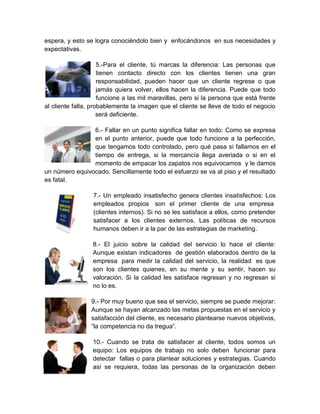 espera, y esto se logra conociéndolo bien y enfocándonos en sus necesidades y
expectativas.

                     5.-Para el cliente, tú marcas la diferencia: Las personas que
                     tienen contacto directo con los clientes tienen una gran
                     responsabilidad, pueden hacer que un cliente regrese o que
                     jamás quiera volver, ellos hacen la diferencia. Puede que todo
                     funcione a las mil maravillas, pero si la persona que está frente
al cliente falla, probablemente la imagen que el cliente se lleve de todo el negocio
                     será deficiente.

                6.- Fallar en un punto significa fallar en todo: Como se expresa
                en el punto anterior, puede que todo funcione a la perfección,
                que tengamos todo controlado, pero qué pasa si fallamos en el
                tiempo de entrega, si la mercancía llega averiada o si en el
                momento de empacar los zapatos nos equivocamos y le damos
un número equivocado. Sencillamente todo el esfuerzo se va al piso y el resultado
es fatal.

                  7.- Un empleado insatisfecho genera clientes insatisfechos: Los
                  empleados propios son el primer cliente de una empresa
                  (clientes internos). Si no se les satisface a ellos, como pretender
                  satisfacer a los clientes externos. Las políticas de recursos
                  humanos deben ir a la par de las estrategias de marketing.

                  8.- El juicio sobre la calidad del servicio lo hace el cliente:
                  Aunque existan indicadores de gestión elaborados dentro de la
                  empresa para medir la calidad del servicio, la realidad es que
                  son los clientes quienes, en su mente y su sentir, hacen su
                  valoración. Si la calidad les satisface regresan y no regresan si
                  no lo es.

                 9.- Por muy bueno que sea el servicio, siempre se puede mejorar:
                 Aunque se hayan alcanzado las metas propuestas en el servicio y
                 satisfacción del cliente, es necesario plantearse nuevos objetivos,
                 “la competencia no da tregua”.

                  10.- Cuando se trata de satisfacer al cliente, todos somos un
                  equipo: Los equipos de trabajo no solo deben funcionar para
                  detectar fallas o para plantear soluciones y estrategias. Cuando
                  así se requiera, todas las personas de la organización deben
 