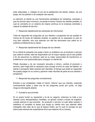 estar dispuestas a trabajar en pro de la satisfacción del cliente, trátese de una
queja, de una petición o de cualquier otro asunto.

La atención al cliente es una herramienta estratégica de marketing, orientada a
que los errores sean mínimos y se pierda el menor número de clientes posibles, lo
cual se convierte en un sistema de mejora continua en la empresa orientada a
mejorar la calidad de servicio.

      Responda rápidamente las solicitudes de información

Trata de responder las preguntas de sus clientes o prospectos de ser posible en
menos de 24 horas de haberlas recibido, la rapidez de su respuesta no solo es
muy bien valorado, sino que además con ello les demuestra que usted es un
auténtico profesional de su sector.

      Responda rápidamente las Quejas de sus clientes

Si su cliente le presenta una queja o tiene un problema con el producto o servicio
que usted le vendió, trate de responderle con la mayor rapidez que le sea posible
a fin de solucionar su solicitud, esta es su mejor oportunidad de transformar un
problema en una oportunidad para conseguir un cliente fiel.

Pídale disculpas y de ser necesario devuelva e dinero, cambie el producto o
servicio, pero haga todo lo necesario para corregir el error en caso de haberlo, su
cliente o prospecto debe sentirse bien atendido, el tiempo que tarde en responder
las quejas juegan en su contra y generan mala voluntad de parte de sus clientes o
prospectos

      Responda las preguntas correctamente

Entrene a sus empleados: hable el mismo “idioma” que sus clientes, responda
correctamente todas y cada una de las preguntas punto por punto, no deje
ninguna interrogante abierta.

      Cumpla lo que promete

Si no quiere hundir su reputación y la de su negocio, entonces no trate a sus
clientes como discapacitados mentales, no genere ventas a través de engaños,
cumpla siempre lo que promete. Su producto o servicio no solo debe resolver o
satisfacer al completo el deseo que tenga su cliente sino que además debe
entregarle más valor de lo que él espera recibir, por lo cual mi consejo es que
sobre pase siempre las expectativas de lo que esperan de su compra.
 
