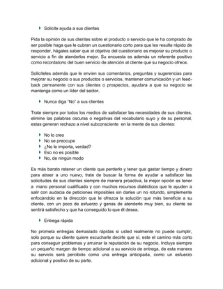 Solicite ayuda a sus clientes

Pida la opinión de sus clientes sobre el producto o servicio que le ha comprado de
ser posible haga que le cubran un cuestionario corto para que les resulte rápido de
responder, hágales saber que el objetivo del cuestionario es mejorar su producto o
servicio a fin de atenderlos mejor. Su encuesta es además un referente positivo
como recordatorio del buen servicio de atención al cliente que su negocio ofrece.

Solicíteles además que le envíen sus comentarios, preguntas y sugerencias para
mejorar su negocio o sus productos o servicios, mantener comunicación y un feed-
back permanente con sus clientes o prospectos, ayudara a que su negocio se
mantenga como un líder del sector.

      Nunca diga “No” a sus clientes

Trate siempre por todos los medios de satisfacer las necesidades de sus clientes,
elimine las palabras oscuras o negativas del vocabulario suyo y de su personal,
estas generan rechazo a nivel subconsciente en la mente de sus clientes:

      No lo creo
      No se preocupe
      ¿No le importa, verdad?
      Eso no es posible
      No, de ningún modo

Es más barato retener un cliente que perderlo y tener que gastar tiempo y dinero
para atraer a uno nuevo, trate de buscar la forma de ayudar a satisfacer las
solicitudes de sus clientes siempre de manera proactiva, la mejor opción es tener
a mano personal cualificado y con muchos recursos dialécticos que le ayuden a
salir con audacia de peticiones imposibles sin darles un no rotundo, simplemente
enfocándolo en la dirección que le ofrezca la solución que más beneficie a su
cliente, con un poco de esfuerzo y ganas de atenderlo muy bien, su cliente se
sentirá satisfecho y que ha conseguido lo que él desea.

      Entrega rápida

No prometa entregas demasiado rápidas si usted realmente no puede cumplir,
solo porque su cliente quiere escucharle decirle que sí, este el camino más corto
para conseguir problemas y arruinar la reputación de su negocio. Incluya siempre
un pequeño margen de tiempo adicional a su servicio de entrega, de esta manera
su servicio será percibido como una entrega anticipada, como un esfuerzo
adicional y positivo de su parte.
 