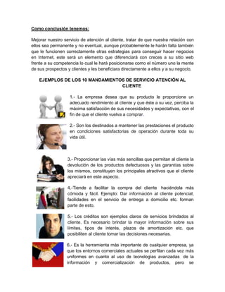 Como conclusión tenemos:

Mejorar nuestro servicio de atención al cliente, tratar de que nuestra relación con
ellos sea permanente y no eventual, aunque probablemente le harán falta también
que le funcionen correctamente otras estrategias para conseguir hacer negocios
en Internet, este será un elemento que diferenciará con creces a su sitio web
frente a su competencia lo cual le hará posicionarse como el número uno la mente
de sus prospectos y clientes y les beneficiara directamente a ellos y a su negocio.

    EJEMPLOS DE LOS 10 MANDAMIENTOS DE SERVICIO ATENCIÓN AL
                                  CLIENTE

                   1.- La empresa desea que su producto le proporcione un
                   adecuado rendimiento al cliente y que éste a su vez, perciba la
                   máxima satisfacción de sus necesidades y expectativas, con el
                   fin de que el cliente vuelva a comprar.

                   2.- Son los destinados a mantener las prestaciones el producto
                   en condiciones satisfactorias de operación durante toda su
                   vida útil.



                  3.- Proporcionar las vías más sencillas que permitan al cliente la
                  devolución de los productos defectuosos y las garantías sobre
                  los mismos, constituyen los principales atractivos que el cliente
                  apreciará en este aspecto.

                  4.-Tiende a facilitar la compra del cliente haciéndola más
                  cómoda y fácil. Ejemplo: Dar información al cliente potencial,
                  facilidades en el servicio de entrega a domicilio etc. forman
                  parte de esto.

                  5.- Los créditos son ejemplos claros de servicios brindados al
                  cliente. Es necesario brindar la mayor información sobre sus
                  límites, tipos de interés, plazos de amortización etc. que
                  posibiliten al cliente tomar las decisiones necesarias.

                  6.- Es la herramienta más importante de cualquier empresa, ya
                  que los entornos comerciales actuales se perfilan cada vez más
                  uniformes en cuanto al uso de tecnologías avanzadas de la
                  información y comercialización de productos, pero se
 