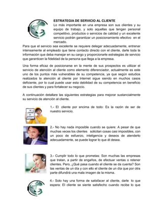 ESTRATEGIA DE SERVICIO AL CLIENTE
                      Lo más importante en una empresa son sus clientes y su
                      equipo de trabajo, y solo aquellas que tengan personal
                      competitivo, productos o servicios de calidad y un excelente
                      servicio podrán garantizar un posicionamiento efectivo en el
                      mercado.
Para que el servicio sea excelente se requiere delegar adecuadamente, entrenar
intensamente al empleado que tiene contacto directo con el cliente, darle toda la
información que deba manejar en su cargo y proporcionarle estrategias de servicio
que garanticen la fidelidad de la persona que llega a la empresa.

Una forma eficaz de posicionarse en la mente de sus prospectos es utilizar el
servicio de atención al cliente como elemento diferenciador, actualmente es este
uno de los puntos más vulnerables de su competencia, ya que según estudios
realizados la atención al cliente por Internet sigue siendo en muchos casos
deficiente, por lo cual puede usar esta debilidad de su competencia en beneficio
de sus clientes y para fortalecer su negocio.

A continuación detallare las siguientes estrategias para mejorar sustancialmente
su servicio de atención al cliente.

                   1.- El cliente por encima de todo: Es la razón de ser de
                   nuestro servicio.



                   2.- No hay nada imposible cuando se quiere: A pesar de que
                   muchas veces los clientes solicitan cosas casi imposibles, con
                   un poco de esfuerzo, inteligencia y deseos de atenderlo
                   adecuadamente, se puede lograr lo que él desea.



                   3.- Cumplir todo lo que prometas: Son muchas las empresas
                   que tratan, a partir de engaños, de efectuar ventas o retener
                   clientes. Pero, ¿Qué pasa cuando el cliente se da cuenta? Son
                   las ventas de un día y con ello el cliente de un día que por otra
                   parte difundirá una mala imagen de la misma.

                   4.- Solo hay una forma de satisfacer al cliente, darle lo que
                   espera: El cliente se siente satisfecho cuando recibe lo que
 