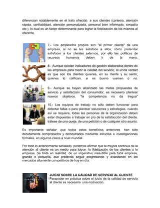 diferencian notablemente en el trato ofrecido a sus clientes (cortesía, atención
rápida, confiabilidad, atención personalizada, personal bien informado, simpatía
etc.), lo cual es un factor determinante para lograr la fidelización de los mismos al
oferente.


                  7.- Los empleados propios son "el primer cliente" de una
                  empresa, si no se les satisface a ellos, cómo pretender
                  satisfacer a los clientes externos, por ello las políticas de
                  recursos     humanos      deben     ir    de     la     mano.

                  8.- Aunque existan indicadores de gestión elaborados dentro de
                  las empresas para medir la calidad del servicio, la única verdad
                  es que son los clientes quienes, en su mente y su sentir,
                  quienes lo califican, si es bueno vuelven o no.


                  9.- Aunque se hayan alcanzado las metas propuestas de
                  servicio y satisfacción del consumidor, es necesario plantear
                  nuevos     objetivos,  "la   competencia   no   da    tregua"

                  10.- Los equipos de trabajo no sólo deben funcionar para
                  detectar fallas o para plantear soluciones y estrategias, cuando
                  así se requiera, todas las personas de la organización deben
                  estar dispuestas a trabajar en pro de la satisfacción del cliente,
                  trátese de una queja, de una petición o de cualquier otro asunto.

Es importante señalar que todos estos beneficios anteriores han sido
debidamente comprobados y demostrados mediante estudios e investigaciones
formales, en algunos casos a nivel mundial.

Por todo lo anteriormente señalado podemos afirmar que la mejora continua de la
atención al cliente es un medio para lograr la fidelización de los clientes a la
empresa. Se trata en realidad de un imperativo ineludible para toda empresa,
grande o pequeña, que pretenda seguir progresando y avanzando en los
mercados altamente competitivos de hoy en día.



                    JUICIO SOBRE LA CALIDAD DE SERVICIO AL CLIENTE
                    Parapoder en práctica sobre el juicio de la calidad de servicio
                    al cliente es necesaria una motivación.
 