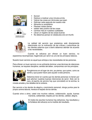   Sonreír
                          Dedicar a medicar unos minutos al día
                          Valorar las cosas por diminutas que sean
                          Disfrutar cada segundo de nuestra vida
                          Alimenta su autoestima
                          Plantear metas diarias
                          Hablar delo positivo de las cosas
                          Centras más en nuestras cualidades
                          Llevar un registro de las cosas buenas
                          No debemos pensar en obstáculos sino en triunfo



                   La calidad del servicio que prestamos está directamente
                   relacionada con la motivación de las críticas y autocriticas de
                   los clientes externos que a diario debemos atender de acuerdo
                   a las necesidades.

                Cuando se esfuerza por ofrecer un buen servicio, no
esperemos recompensas; hagámoslo por servir es uno de los principios básicos.

Nuestro buen servicio es aquel que anticipa a las necesidades de las personas.

Para ofrecer un buen servicio no es suficiente dominar unas técnicas de relaciones
humanas, se requiere disciplina, sentido del deber, compromiso con los principios.

                 Pongámonos en el lugar de otro, pe piensa, que quiere, como se
                 siente y que puedo hacer para ayudar a esta persona.

                 Debemos tener en cuenta que los demás personas no tienen por
                 qué adivinar nuestras buenas intenciones de servir. Solo ven la
                 cara, el espíritu de servicio hay que concretarlo en la sonrisa, la
mirada amable y los detalles de la cortesía.

Dar servicio a los demás da alegría y crecimiento personal, otorga puntos para la
propia carrera laboral, merece el respeto de los demás.

Cuando sirve a otros, usted vive muchos valores, colaboración, ayuda, buenas
                  maneras, solidaridad, respeto por los demás, calidad, alegría.

                   En todos los asuntos humanos hay esfuerzos, hay resultados y
                   la fortaleza del esfuerzo es la medida del resultado.
 