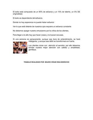 El éxito está compuesto de un 90% de esfuerzo y un 15% de talento, un 5% DE
originalidad.

El éxito es dependiente del esfuerzo.

Donde no hay esperanza no puede haber esfuerzo

Ver lo que está delante de nuestros ojos requiere un esfuerzo constante

No debemos apagar nuestro entusiasmo por la crítica de los clientes.

Para llegar a lo alto hay que hacer cosas y no buscar excusas.

Si una persona es perseverante, aunque sea dura de entendimiento, se hará
                 inteligente; y aunque sea débil se transformara en fuerte.

                   Los clientes miran con atención al servidor, por ello debemos
                   brindar nuestra mejor atención con calidez y amabilidad,
                   gentileza.




             TRABAJO REALIZADO POR: MAURO CÉSAR INGA MOROCHO
 
