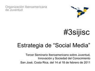 Organización Iberoamericana
de Juventud




                                         #3sijisc
       Estrategia de “Social Media”
            Tercer Seminario Iberoamericano sobre Juventud,
                     Innovación y Sociedad del Conocimiento
         San José, Costa Rica, del 14 al 18 de febrero de 2011
 