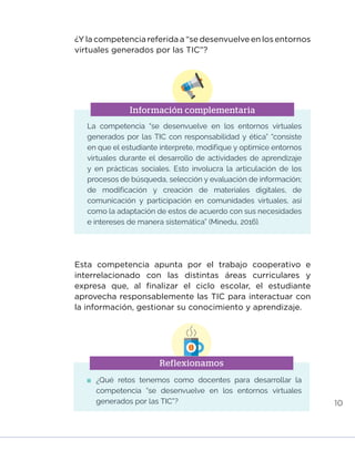 10
Información complementaria
¿Y la competencia referida a “se desenvuelve en los entornos
virtuales generados por las TIC”?
La competencia “se desenvuelve en los entornos virtuales
generados por las TIC con responsabilidad y ética” “consiste
en que el estudiante interprete, modifique y optimice entornos
virtuales durante el desarrollo de actividades de aprendizaje
y en prácticas sociales. Esto involucra la articulación de los
procesos de búsqueda, selección y evaluación de información;
de modificación y creación de materiales digitales, de
comunicación y participación en comunidades virtuales, así
como la adaptación de estos de acuerdo con sus necesidades
e intereses de manera sistemática” (Minedu, 2016).
Esta competencia apunta por el trabajo cooperativo e
interrelacionado con las distintas áreas curriculares y
expresa que, al finalizar el ciclo escolar, el estudiante
aprovecha responsablemente las TIC para interactuar con
la información, gestionar su conocimiento y aprendizaje.
Reflexionamos
	¿Qué retos tenemos como docentes para desarrollar la
competencia “se desenvuelve en los entornos virtuales
generados por las TIC”?
INICIO ÍNDICE GLOSARIO
ANEXOS SIGUIENTE
ANTERIOR
 