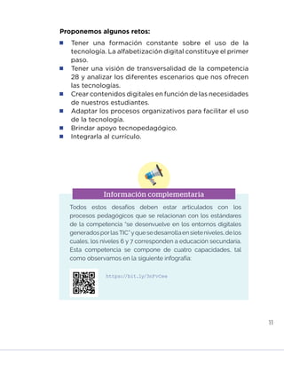 11
Proponemos algunos retos:
	 Tener una formación constante sobre el uso de la
tecnología. La alfabetización digital constituye el primer
paso.
	 Tener una visión de transversalidad de la competencia
28 y analizar los diferentes escenarios que nos ofrecen
las tecnologías.
	 Crear contenidos digitales en función de las necesidades
de nuestros estudiantes.
	 Adaptar los procesos organizativos para facilitar el uso
de la tecnología.
	 Brindar apoyo tecnopedagógico.
	 Integrarla al currículo.
Información complementaria
Todos estos desafíos deben estar articulados con los
procesos pedagógicos que se relacionan con los estándares
de la competencia “se desenvuelve en los entornos digitales
generadosporlasTIC”yquesedesarrollaensieteniveles,delos
cuales, los niveles 6 y 7 corresponden a educación secundaria.
Esta competencia se compone de cuatro capacidades, tal
como observamos en la siguiente infografía:
https://bit.ly/3nFvCee
INICIO ÍNDICE GLOSARIO
ANEXOS SIGUIENTE
ANTERIOR
PUEDES VISUALIZARLO OFF LINE AQUÍ
 