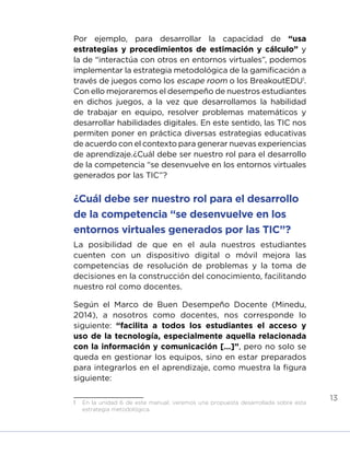 13
Por ejemplo, para desarrollar la capacidad de “usa
estrategias y procedimientos de estimación y cálculo” y
la de “interactúa con otros en entornos virtuales”, podemos
implementar la estrategia metodológica de la gamificación a
través de juegos como los escape room o los BreakoutEDU1
.
Con ello mejoraremos el desempeño de nuestros estudiantes
en dichos juegos, a la vez que desarrollamos la habilidad
de trabajar en equipo, resolver problemas matemáticos y
desarrollar habilidades digitales. En este sentido, las TIC nos
permiten poner en práctica diversas estrategias educativas
de acuerdo con el contexto para generar nuevas experiencias
de aprendizaje.¿Cuál debe ser nuestro rol para el desarrollo
de la competencia “se desenvuelve en los entornos virtuales
generados por las TIC”?
¿Cuál debe ser nuestro rol para el desarrollo
de la competencia “se desenvuelve en los
entornos virtuales generados por las TIC”?
La posibilidad de que en el aula nuestros estudiantes
cuenten con un dispositivo digital o móvil mejora las
competencias de resolución de problemas y la toma de
decisiones en la construcción del conocimiento, facilitando
nuestro rol como docentes.
Según el Marco de Buen Desempeño Docente (Minedu,
2014), a nosotros como docentes, nos corresponde lo
siguiente: “facilita a todos los estudiantes el acceso y
uso de la tecnología, especialmente aquella relacionada
con la información y comunicación […]”, pero no solo se
queda en gestionar los equipos, sino en estar preparados
para integrarlos en el aprendizaje, como muestra la figura
siguiente:
1	 En la unidad 6 de este manual, veremos una propuesta desarrollada sobre esta
estrategia metodológica.
INICIO ÍNDICE GLOSARIO
ANEXOS SIGUIENTE
ANTERIOR
 