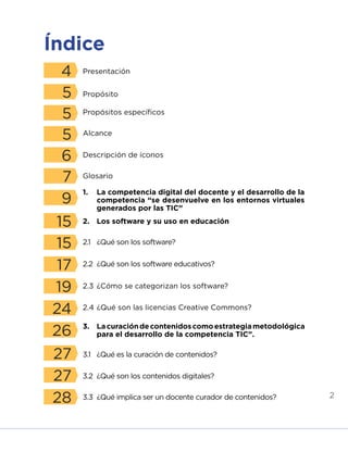 2
Índice
4
5
5
5
6
7
9
15
15
17
19
24
26
27
27
28
Presentación	
Propósito
Propósitos específicos
Alcance
Descripción de íconos
Glosario
2.	 Los software y su uso en educación
1.	 La competencia digital del docente y el desarrollo de la
competencia “se desenvuelve en los entornos virtuales
generados por las TIC”
2.1	 ¿Qué son los software?
3.1	 ¿Qué es la curación de contenidos?
2.2	 ¿Qué son los software educativos?
3.2	 ¿Qué son los contenidos digitales?
3.3	 ¿Qué implica ser un docente curador de contenidos?
2.3	¿Cómo se categorizan los software?
2.4	¿Qué son las licencias Creative Commons?
3.	 Lacuracióndecontenidoscomoestrategiametodológica
para el desarrollo de la competencia TIC”.
INICIO ÍNDICE GLOSARIO
ANEXOS SIGUIENTE
ANTERIOR
 